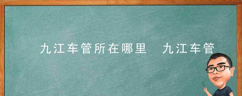 九江车管所在哪里 九江车管所上班时间和客服电话